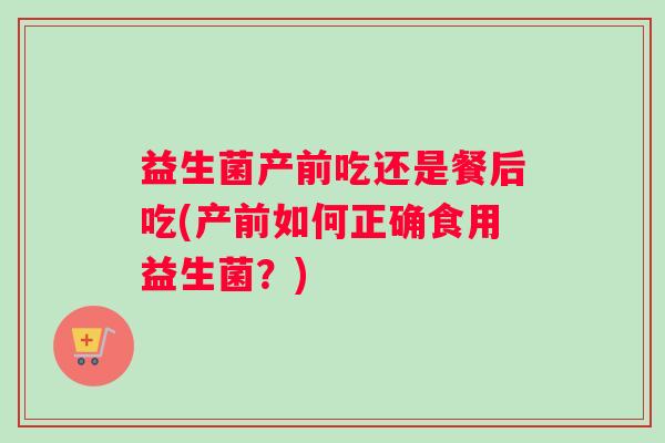 益生菌产前吃还是餐后吃(产前如何正确食用益生菌？)