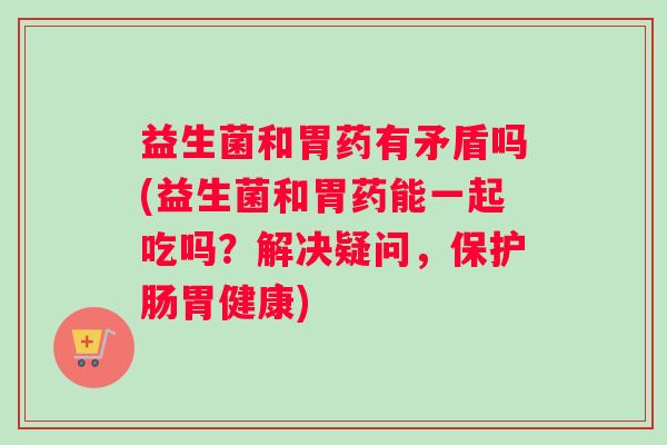 益生菌和胃药有矛盾吗(益生菌和胃药能一起吃吗？解决疑问，保护肠胃健康)