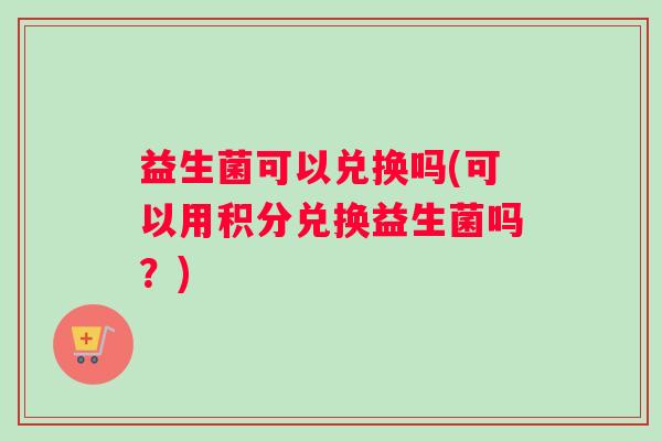 益生菌可以兑换吗(可以用积分兑换益生菌吗？)