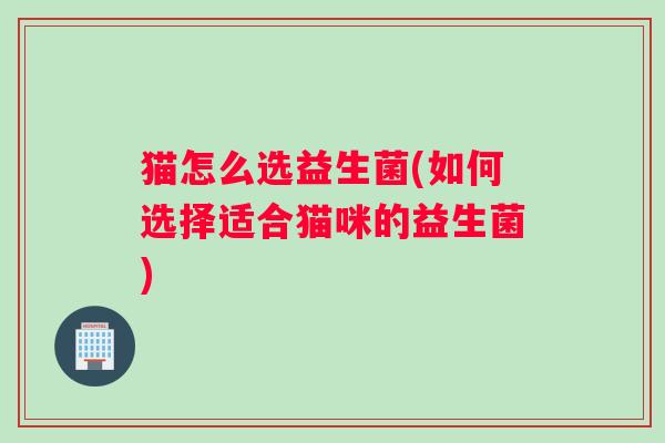 猫怎么选益生菌(如何选择适合猫咪的益生菌)
