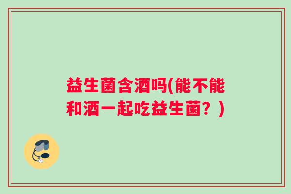 益生菌含酒吗(能不能和酒一起吃益生菌？)