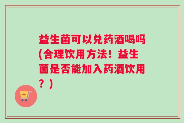 益生菌可以兑药酒喝吗(合理饮用方法！益生菌是否能加入药酒饮用？)