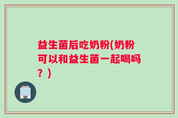 益生菌后吃奶粉(奶粉可以和益生菌一起喝吗？)