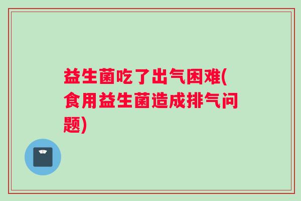 益生菌吃了出气困难(食用益生菌造成排气问题)