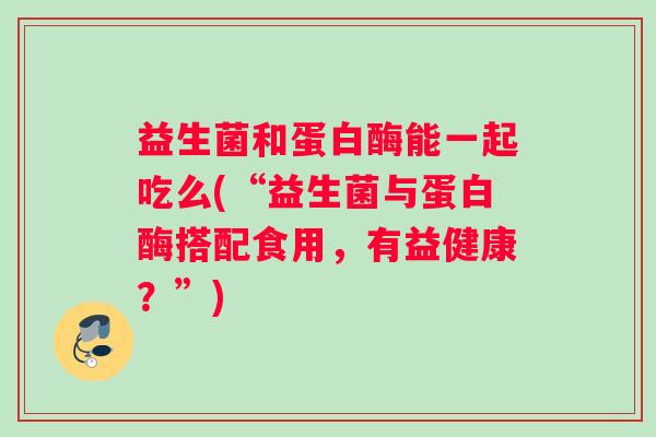 益生菌和蛋白酶能一起吃么(“益生菌与蛋白酶搭配食用，有益健康？”)