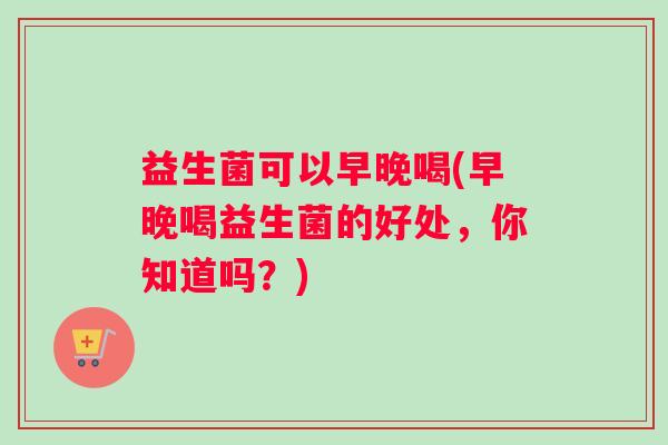 益生菌可以早晚喝(早晚喝益生菌的好处，你知道吗？)