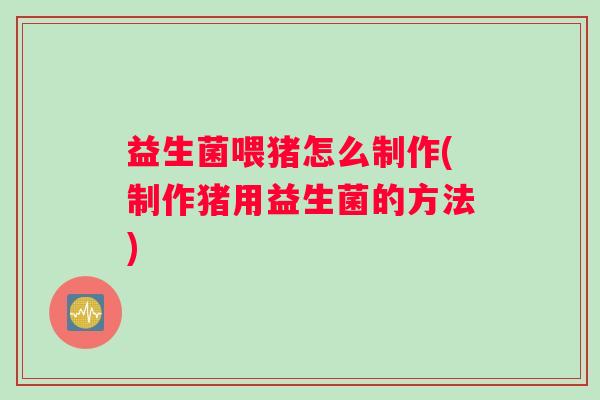 益生菌喂猪怎么制作(制作猪用益生菌的方法)