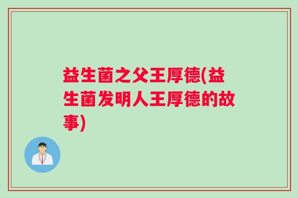 益生菌之父王厚德(益生菌发明人王厚德的故事)