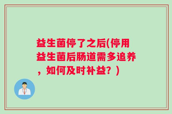 益生菌停了之后(停用益生菌后肠道需多追养，如何及时补益？)