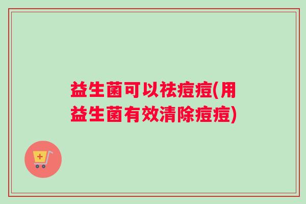 益生菌可以祛痘痘(用益生菌有效清除痘痘)