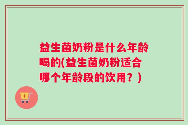 益生菌奶粉是什么年龄喝的(益生菌奶粉适合哪个年龄段的饮用？)