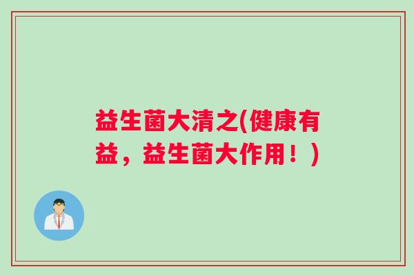 益生菌大清之(健康有益，益生菌大作用！)