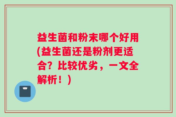 益生菌和粉末哪个好用(益生菌还是粉剂更适合？比较优劣，一文全解析！)