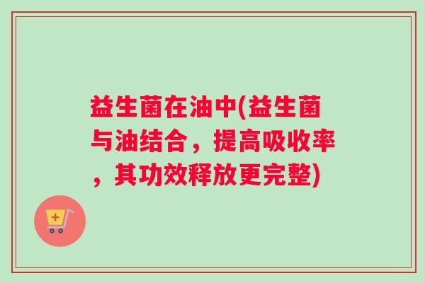 益生菌在油中(益生菌与油结合，提高吸收率，其功效释放更完整)