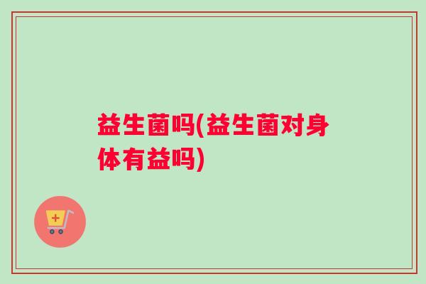 益生菌吗(益生菌对身体有益吗)