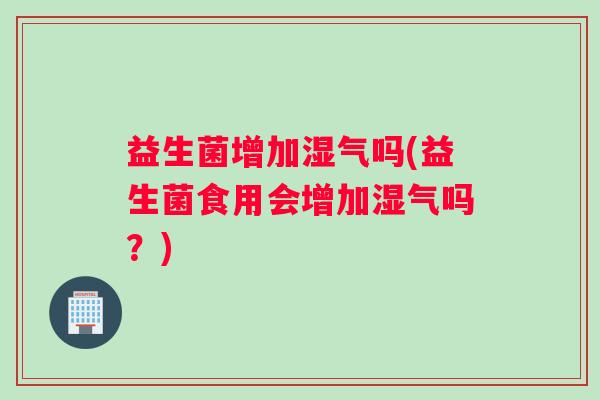 益生菌增加湿气吗(益生菌食用会增加湿气吗？)