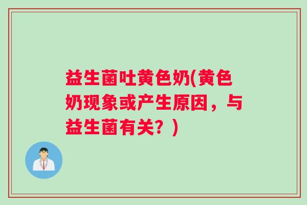 益生菌吐黄色奶(黄色奶现象或产生原因，与益生菌有关？)