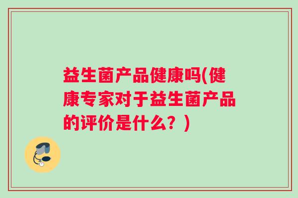 益生菌产品健康吗(健康专家对于益生菌产品的评价是什么？)