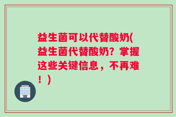 益生菌可以代替酸奶(益生菌代替酸奶？掌握这些关键信息，不再难！)