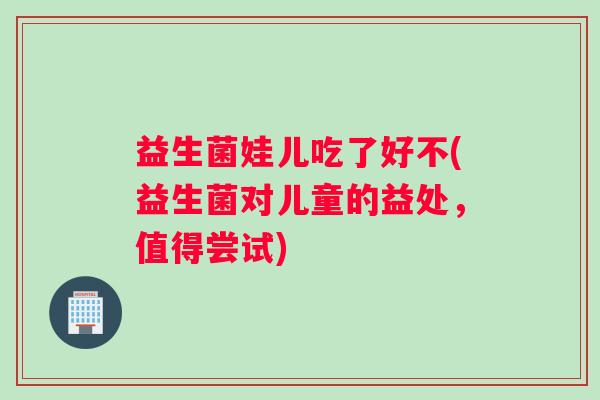 益生菌娃儿吃了好不(益生菌对儿童的益处，值得尝试)