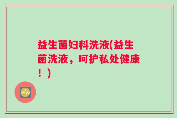 益生菌妇科洗液(益生菌洗液，呵护私处健康！)