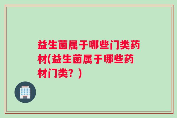 益生菌属于哪些门类药材(益生菌属于哪些药材门类？)