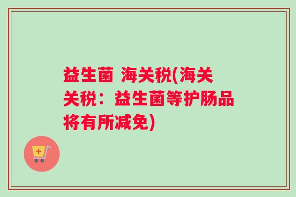 益生菌 海关税(海关关税：益生菌等护肠品将有所减免)