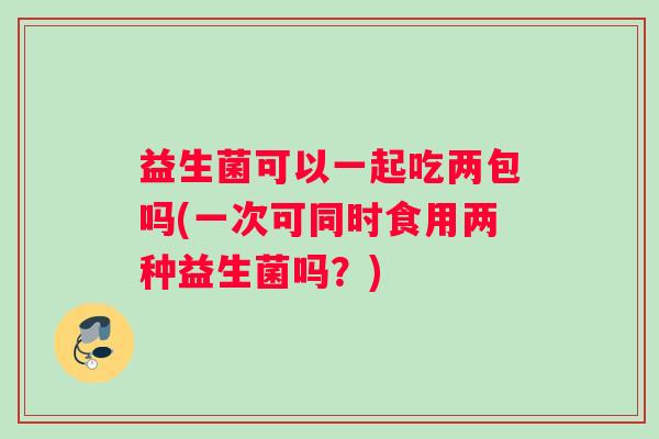益生菌可以一起吃两包吗(一次可同时食用两种益生菌吗？)
