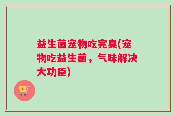 益生菌宠物吃完臭(宠物吃益生菌，气味解决大功臣)