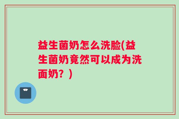 益生菌奶怎么洗脸(益生菌奶竟然可以成为洗面奶？)
