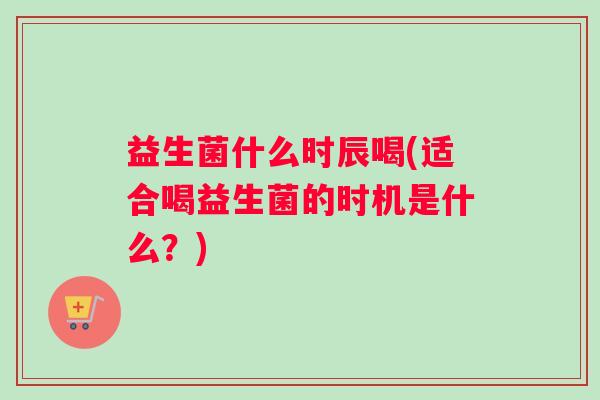 益生菌什么时辰喝(适合喝益生菌的时机是什么？)