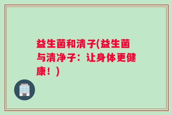 益生菌和清子(益生菌与清净子：让身体更健康！)