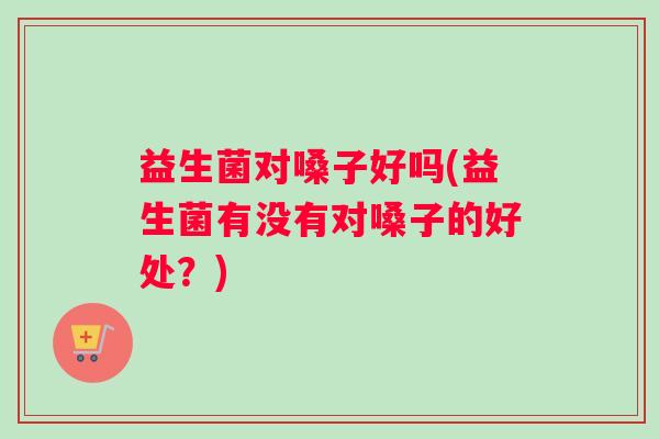 益生菌对嗓子好吗(益生菌有没有对嗓子的好处？)