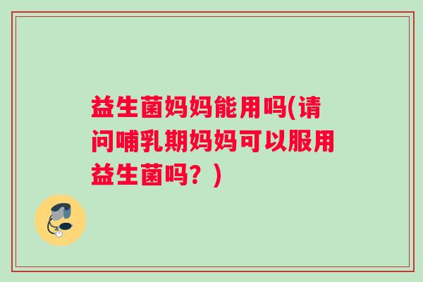益生菌妈妈能用吗(请问哺乳期妈妈可以服用益生菌吗？)
