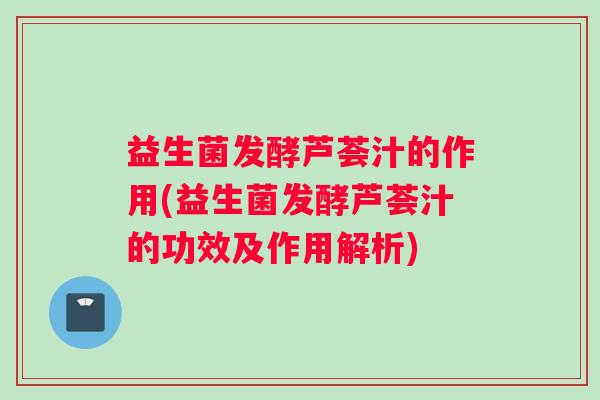 益生菌发酵芦荟汁的作用(益生菌发酵芦荟汁的功效及作用解析)