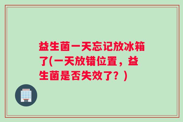 益生菌一天忘记放冰箱了(一天放错位置，益生菌是否失效了？)