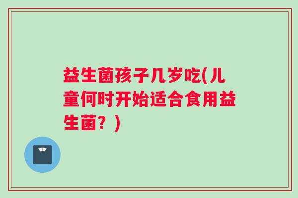 益生菌孩子几岁吃(儿童何时开始适合食用益生菌？)
