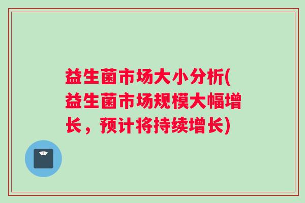 益生菌市场大小分析(益生菌市场规模大幅增长，预计将持续增长)