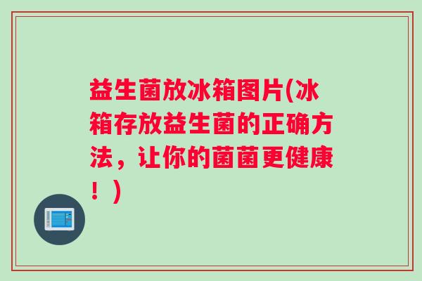 益生菌放冰箱图片(冰箱存放益生菌的正确方法，让你的菌菌更健康！)