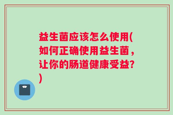 益生菌应该怎么使用(如何正确使用益生菌，让你的肠道健康受益？)
