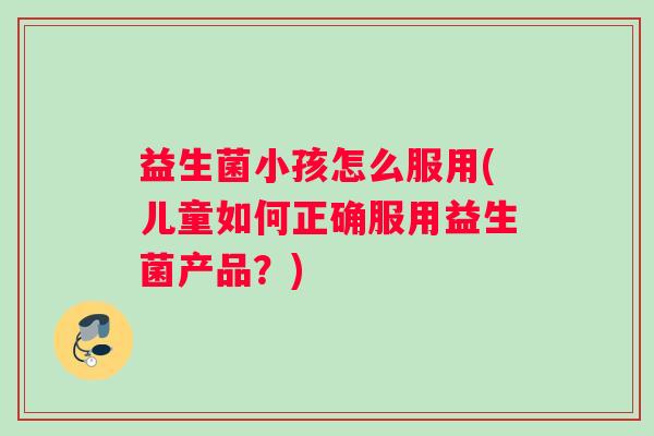 益生菌小孩怎么服用(儿童如何正确服用益生菌产品？)