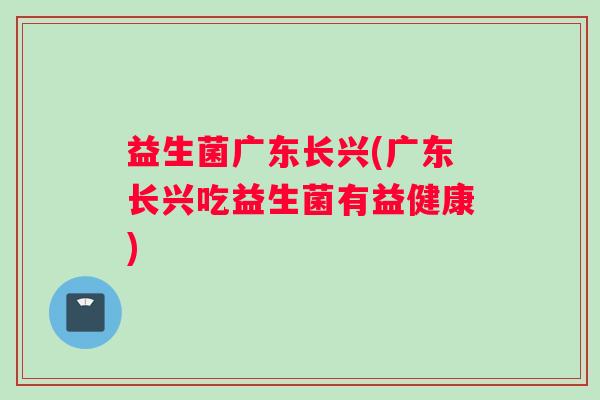 益生菌广东长兴(广东长兴吃益生菌有益健康)
