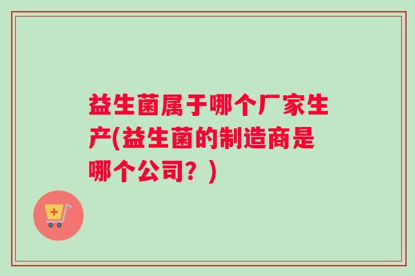益生菌属于哪个厂家生产(益生菌的制造商是哪个公司？)