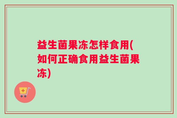 益生菌果冻怎样食用(如何正确食用益生菌果冻)