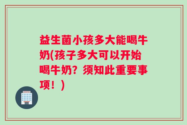 益生菌小孩多大能喝牛奶(孩子多大可以开始喝牛奶？须知此重要事项！)