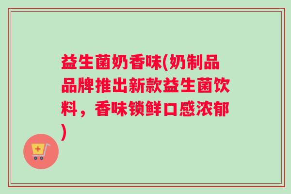 益生菌奶香味(奶制品品牌推出新款益生菌饮料，香味锁鲜口感浓郁)