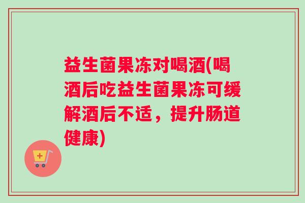 益生菌果冻对喝酒(喝酒后吃益生菌果冻可缓解酒后不适，提升肠道健康)