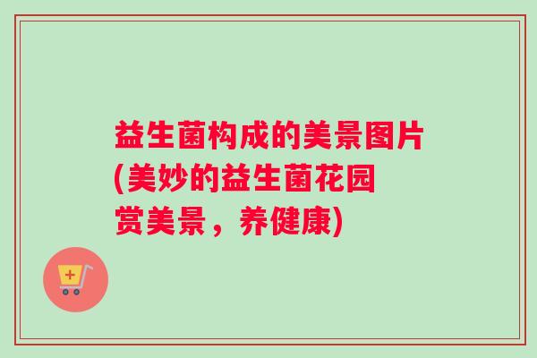 益生菌构成的美景图片(美妙的益生菌花园 赏美景，养健康)