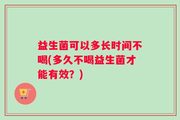 益生菌可以多长时间不喝(多久不喝益生菌才能有效？)