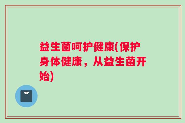 益生菌呵护健康(保护身体健康，从益生菌开始)